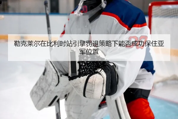 勒克莱尔在比利时站引擎罚退策略下能否成功保住亚军位置